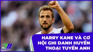 Harry Kane Và Cơ Hội Lịch Sử Ghi Danh Huyền Thoại Tuyển Anh